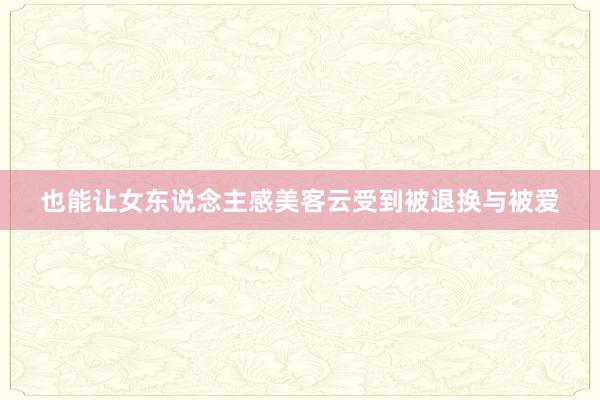 也能让女东说念主感美客云受到被退换与被爱